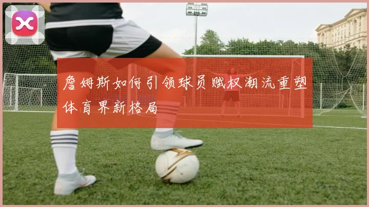 詹姆斯如何引领球员赋权潮流重塑体育界新格局