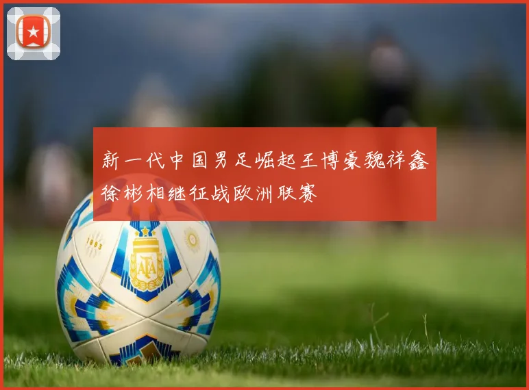 新一代中国男足崛起王博豪魏祥鑫徐彬相继征战欧洲联赛