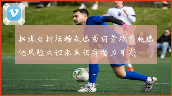 拓媒分析杨瀚森选秀前景称首轮选他风险大但未来仍有潜力可期