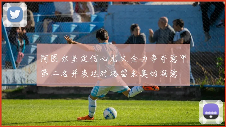阿图尔坚定信心尤文全力争夺意甲第二名并表达对格雷米奥的满意