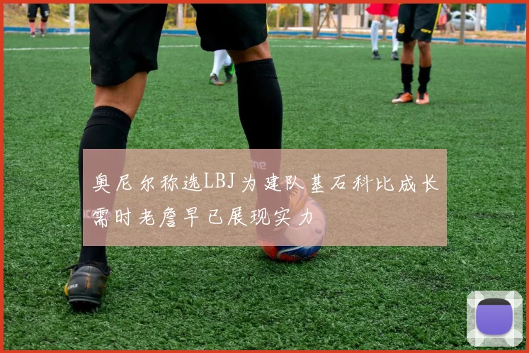 奥尼尔称选LBJ为建队基石科比成长需时老詹早已展现实力