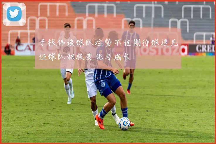 于根伟谈球队运势不佳期待球迷见证球队积极变化与成长