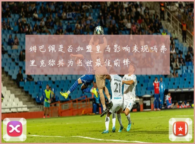 姆巴佩是否加盟皇马影响表现吗弗里克称其为当世最佳前锋