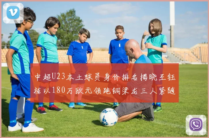 中超U23本土球员身价排名揭晓王钰栋以180万欧元领跑铜梁龙三人紧随其后