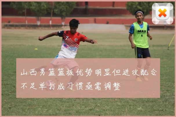 山西男篮篮板优势明显但进攻配合不足单打成习惯亟需调整