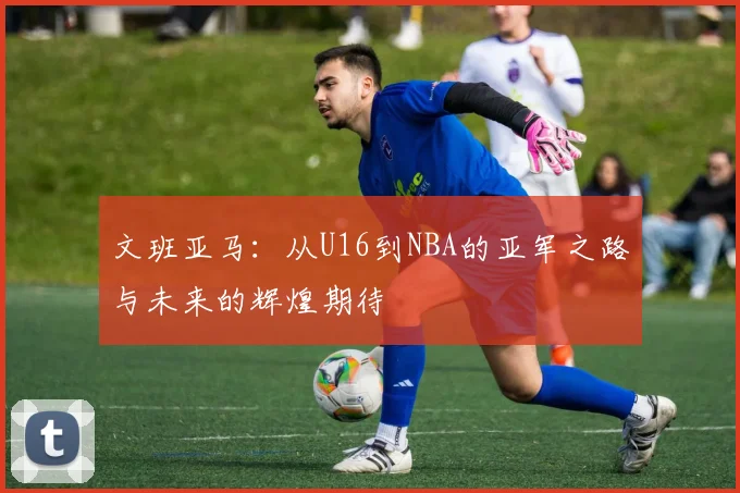 文班亚马：从U16到NBA的亚军之路与未来的辉煌期待