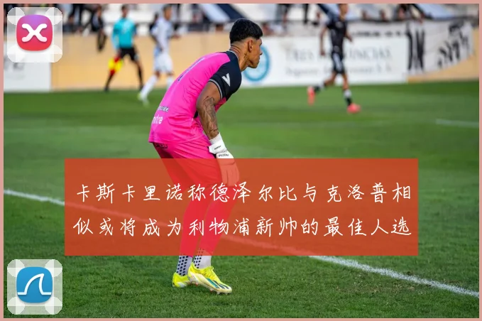 卡斯卡里诺称德泽尔比与克洛普相似或将成为利物浦新帅的最佳人选