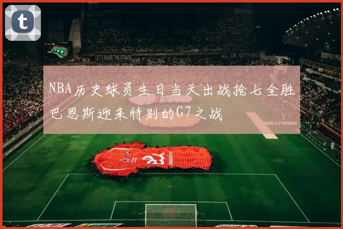 NBA历史球员生日当天出战抢七全胜巴恩斯迎来特别的G7之战