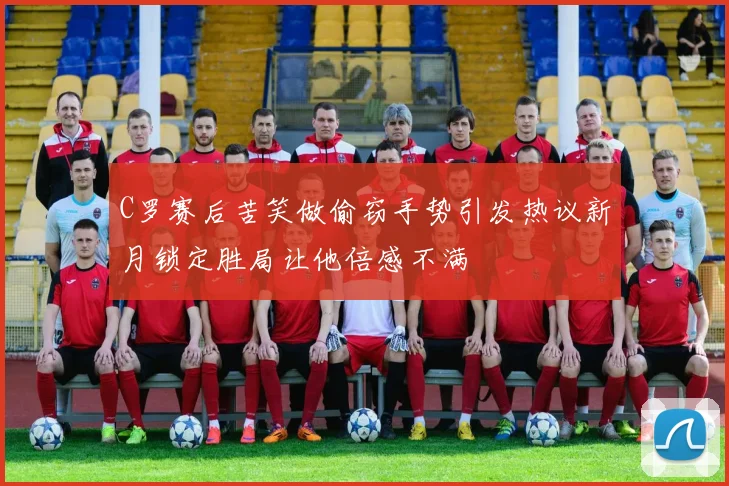 C罗赛后苦笑做偷窃手势引发热议新月锁定胜局让他倍感不满
