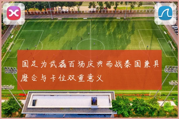 国足为武磊百场庆典而战泰国兼具磨合与卡位双重意义
