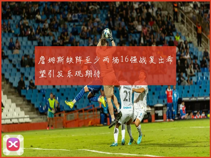 詹姆斯缺阵至少两场16强战复出希望引发乐观期待