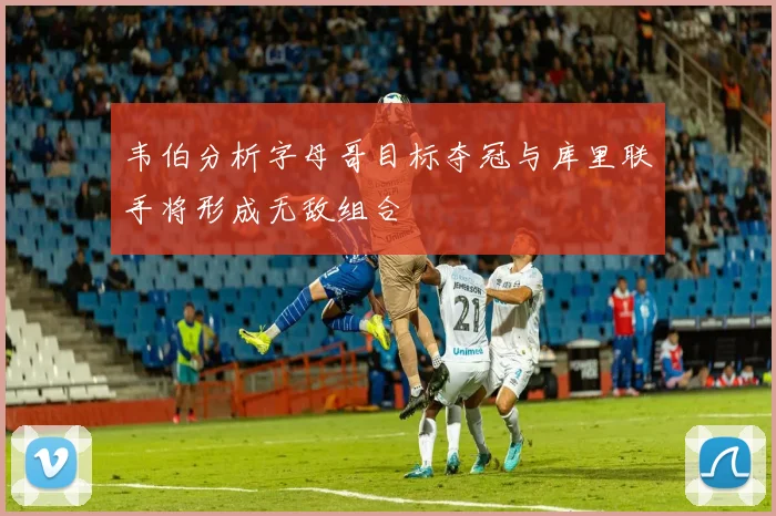 韦伯分析字母哥目标夺冠与库里联手将形成无敌组合