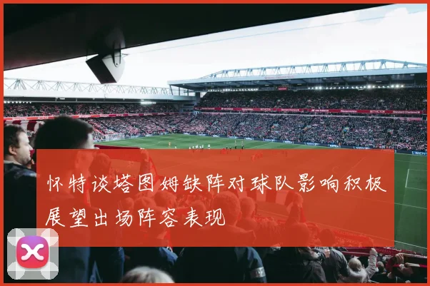 怀特谈塔图姆缺阵对球队影响积极展望出场阵容表现