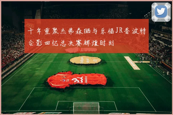 十年重聚杰弗森晒与乐福JR香波特合影回忆总决赛辉煌时刻
