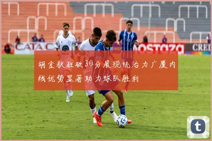 胡金秋狂砍30分展现统治力广厦内线优势显著助力球队胜利