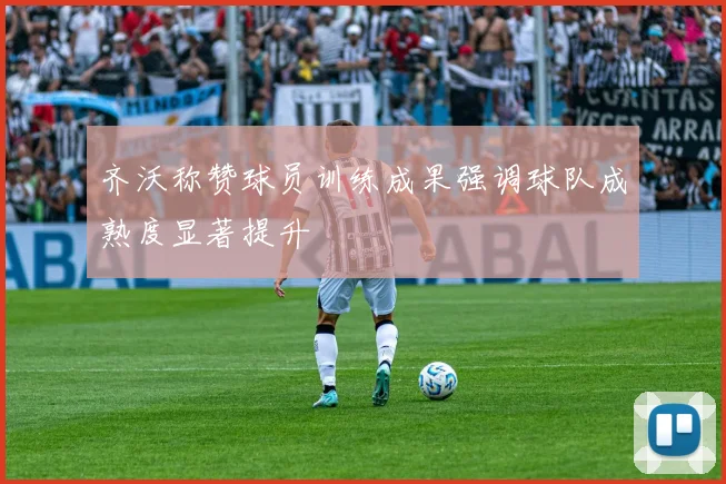 齐沃称赞球员训练成果强调球队成熟度显著提升