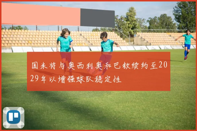 国米将与奥西利奥和巴钦续约至2029年以增强球队稳定性