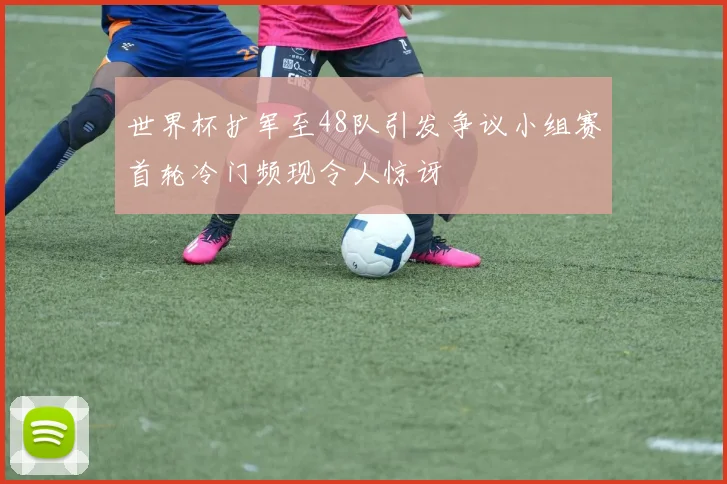 世界杯扩军至48队引发争议小组赛首轮冷门频现令人惊讶