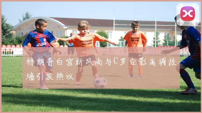 特朗普白宫新风尚与C罗合影高调挂墙引发热议