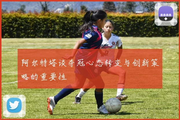 阿尔特塔谈夺冠心态转变与创新策略的重要性
