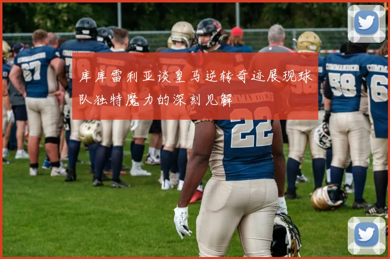 库库雷利亚谈皇马逆转奇迹展现球队独特魔力的深刻见解