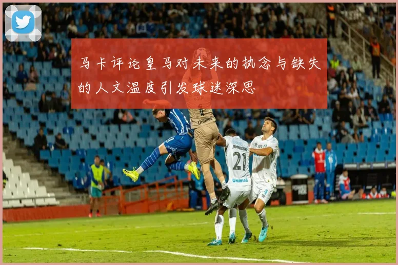 马卡评论皇马对未来的执念与缺失的人文温度引发球迷深思