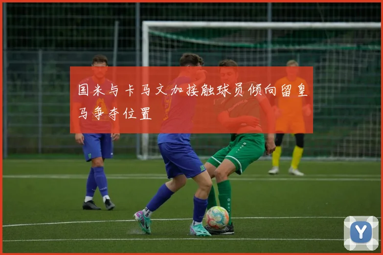国米与卡马文加接触球员倾向留皇马争夺位置
