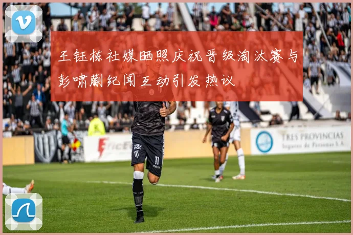 王钰栋社媒晒照庆祝晋级淘汰赛与彭啸蒯纪闻互动引发热议