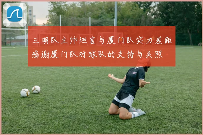 三明队主帅坦言与厦门队实力差距感谢厦门队对球队的支持与关照