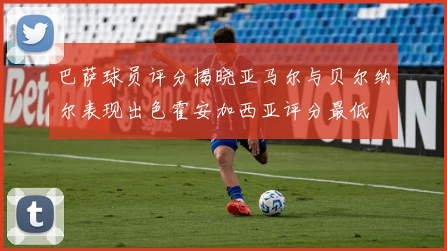 巴萨球员评分揭晓亚马尔与贝尔纳尔表现出色霍安加西亚评分最低