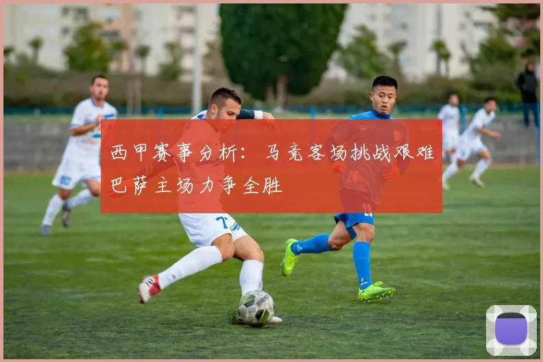 西甲赛事分析：马竞客场挑战艰难巴萨主场力争全胜