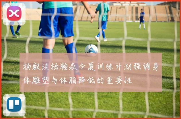 杨毅谈杨瀚森今夏训练计划强调身体雕塑与体脂降低的重要性