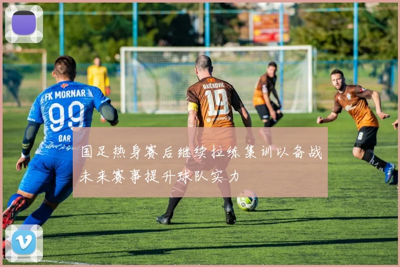 国足热身赛后继续拉练集训以备战未来赛事提升球队实力