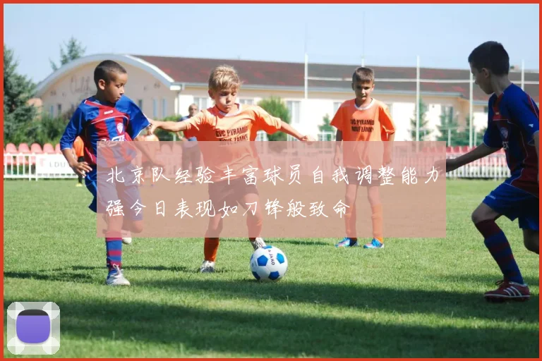 北京队经验丰富球员自我调整能力强今日表现如刀锋般致命